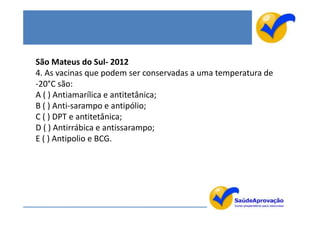 São Mateus do Sul- 2012
4. As vacinas que podem ser conservadas a uma temperatura de
-20°C são:
A ( ) Antiamarílica e antitetânica;
B ( ) Anti-sarampo e antipólio;
C ( ) DPT e antitetânica;
D ( ) Antirrábica e antissarampo;
E ( ) Antipolio e BCG.
 