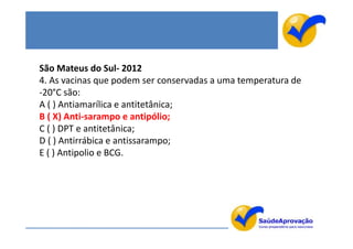 São Mateus do Sul- 2012
4. As vacinas que podem ser conservadas a uma temperatura de
-20°C são:
A ( ) Antiamarílica e antitetânica;
B ( X) Anti-sarampo e antipólio;
C ( ) DPT e antitetânica;
D ( ) Antirrábica e antissarampo;
E ( ) Antipolio e BCG.
 