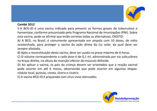 Cambé 2012
5-A BCG-ID é uma vacina indicada para prevenir as formas graves de tuberculose e
hanseníase, conforme preconizado pelo Programa Nacional de Imunizações (PNI). Sobre
esta vacina, pode-se afirmar que estão corretas todas as alternativas, EXCETO:
A) A BCG, no Brasil, é comumente apresentada em ampola com 10 doses, de vidro
acastanhado, para proteger a vacina da ação direta da luz solar, da qual deve ser
sempre afastada.
B) Após a reconstituição desta vacina, deve ser usada no prazo máximo de 6 horas.
C) O volume correspondente a cada dose é de 0,1 ml, administrada por via subcutânea
no braço direito, na altura da inserção inferior do músculo deltoide.
D) Ao aplicar a vacina, os pais da criança devem ser orientados que a reação vacinal
pode ocorrer em até 6 meses, observando que pode ocorrer em algumas etapas:
nódulo local, pústula, crosta, úlcera e cicatriz.
E) A vacina BCG-ID é preparada com vírus vivos atenuados
 