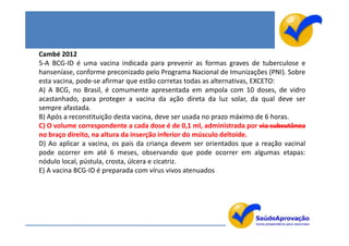 Cambé 2012
5-A BCG-ID é uma vacina indicada para prevenir as formas graves de tuberculose e
hanseníase, conforme preconizado pelo Programa Nacional de Imunizações (PNI). Sobre
esta vacina, pode-se afirmar que estão corretas todas as alternativas, EXCETO:
A) A BCG, no Brasil, é comumente apresentada em ampola com 10 doses, de vidro
acastanhado, para proteger a vacina da ação direta da luz solar, da qual deve ser
sempre afastada.
B) Após a reconstituição desta vacina, deve ser usada no prazo máximo de 6 horas.
C) O volume correspondente a cada dose é de 0,1 ml, administrada por via subcutânea
no braço direito, na altura da inserção inferior do músculo deltoide.
D) Ao aplicar a vacina, os pais da criança devem ser orientados que a reação vacinal
pode ocorrer em até 6 meses, observando que pode ocorrer em algumas etapas:
nódulo local, pústula, crosta, úlcera e cicatriz.
E) A vacina BCG-ID é preparada com vírus vivos atenuados
 