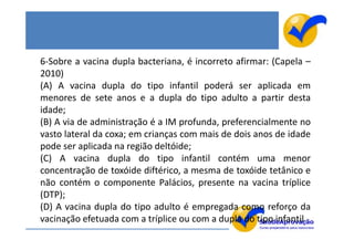 6-Sobre a vacina dupla bacteriana, é incorreto afirmar: (Capela –
2010)
(A) A vacina dupla do tipo infantil poderá ser aplicada em
menores de sete anos e a dupla do tipo adulto a partir desta
idade;
(B) A via de administração é a IM profunda, preferencialmente no
vasto lateral da coxa; em crianças com mais de dois anos de idade
pode ser aplicada na região deltóide;
(C) A vacina dupla do tipo infantil contém uma menor
concentração de toxóide diftérico, a mesma de toxóide tetânico e
não contém o componente Palácios, presente na vacina tríplice
(DTP);
(D) A vacina dupla do tipo adulto é empregada como reforço da
vacinação efetuada com a tríplice ou com a dupla do tipo infantil.
 
