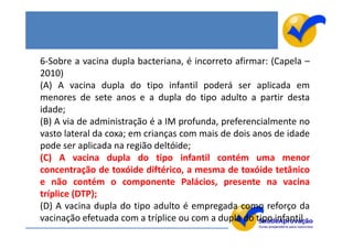 6-Sobre a vacina dupla bacteriana, é incorreto afirmar: (Capela –
2010)
(A) A vacina dupla do tipo infantil poderá ser aplicada em
menores de sete anos e a dupla do tipo adulto a partir desta
idade;
(B) A via de administração é a IM profunda, preferencialmente no
vasto lateral da coxa; em crianças com mais de dois anos de idade
pode ser aplicada na região deltóide;
(C) A vacina dupla do tipo infantil contém uma menor
concentração de toxóide diftérico, a mesma de toxóide tetânico
e não contém o componente Palácios, presente na vacina
tríplice (DTP);
(D) A vacina dupla do tipo adulto é empregada como reforço da
vacinação efetuada com a tríplice ou com a dupla do tipo infantil.
 