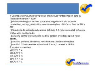 7-Quanto a vacinas, marque V para as alternativas verdadeiras e F para as
falsas: (Bom Jardim – 2009)
( ) Os imunobiológicos vacinas, soros e imunoglobulinas são produtos
termolábeis, ou seja, produzidos para conservação a - 20ºC e na faixa de 2ºC a
8ºC.
( ) São de via de aplicação subcutânea deltóide: F. A (febre amarela), influenza,
tríplice viral e pneumo 23.
( ) A vacina contra febre amarela e a BCG perdem a validade após 6 horas
aberta.
( ) A vacina pneumo 23 e contra raiva humana são de uso imediato.
( ) A vacina DTP só deve ser aplicada até 6 anos, 11 meses e 29 dias.
A sequência correta é:
a) V, F, V, F, V;
b) F, F, V, V, F;
c) F, V, V, V, F;
d) V, V, F, F, V;
e) F, V, V, F, V.
 