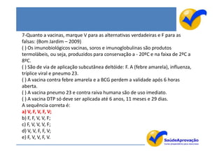 7-Quanto a vacinas, marque V para as alternativas verdadeiras e F para as
falsas: (Bom Jardim – 2009)
( ) Os imunobiológicos vacinas, soros e imunoglobulinas são produtos
termolábeis, ou seja, produzidos para conservação a - 20ºC e na faixa de 2ºC a
8ºC.
( ) São de via de aplicação subcutânea deltóide: F. A (febre amarela), influenza,
tríplice viral e pneumo 23.
( ) A vacina contra febre amarela e a BCG perdem a validade após 6 horas
aberta.
( ) A vacina pneumo 23 e contra raiva humana são de uso imediato.
( ) A vacina DTP só deve ser aplicada até 6 anos, 11 meses e 29 dias.
A sequência correta é:
a) V, F, V, F, V;
b) F, F, V, V, F;
c) F, V, V, V, F;
d) V, V, F, F, V;
e) F, V, V, F, V.
 