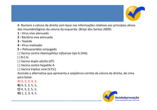 8- Numere a coluna da direita com base nas informações relativas aos princípios ativos
dos imunobiológicos da coluna da esquerda. (Brejo dos Santos 2009):
1 - Vírus vivo atenuado
2 - Bactéria viva atenuada
3 - Toxóide
4 - Vírus inativado
5 – Polissacarídeo conjugado
( ) Vacina contra Haemophilus influenza tipo b (Hib)
( ) B.C.G.
( ) Vacina dupla adulto (dT)
( ) Vacina contra hepatite A
( ) Vacina tríplice viral (V.T.V.)
Assinale a alternativa que apresenta a seqüência correta da coluna da direita, de cima
para baixo.
A) 5, 2, 3, 4, 1;
B) 4, 2, 3, 5, 1;
C) 4, 3, 2, 5, 1;
D) 1, 2, 3, 4, 5.
 