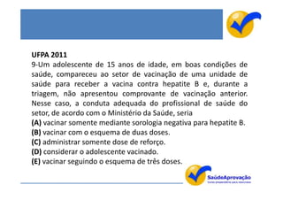 UFPA 2011
9-Um adolescente de 15 anos de idade, em boas condições de
saúde, compareceu ao setor de vacinação de uma unidade de
saúde para receber a vacina contra hepatite B e, durante a
triagem, não apresentou comprovante de vacinação anterior.
Nesse caso, a conduta adequada do profissional de saúde do
setor, de acordo com o Ministério da Saúde, seria
(A) vacinar somente mediante sorologia negativa para hepatite B.
(B) vacinar com o esquema de duas doses.
(C) administrar somente dose de reforço.
(D) considerar o adolescente vacinado.
(E) vacinar seguindo o esquema de três doses.
 