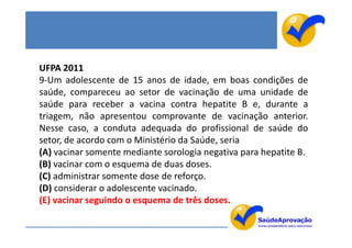 UFPA 2011
9-Um adolescente de 15 anos de idade, em boas condições de
saúde, compareceu ao setor de vacinação de uma unidade de
saúde para receber a vacina contra hepatite B e, durante a
triagem, não apresentou comprovante de vacinação anterior.
Nesse caso, a conduta adequada do profissional de saúde do
setor, de acordo com o Ministério da Saúde, seria
(A) vacinar somente mediante sorologia negativa para hepatite B.
(B) vacinar com o esquema de duas doses.
(C) administrar somente dose de reforço.
(D) considerar o adolescente vacinado.
(E) vacinar seguindo o esquema de três doses.
 