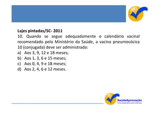 Lajes pintadas/SC- 2011
10. Quando se segue adequadamente o calendário vacinal
recomendado pelo Ministério da Saúde, a vacina pneumocócica
10 (conjugada) deve ser administrada:
a) Aos 3, 9, 12 e 18 meses;
b) Aos 1, 3, 6 e 15 meses;
c) Aos 0, 4, 9 e 18 meses;
d) Aos 2, 4, 6 e 12 meses.
 