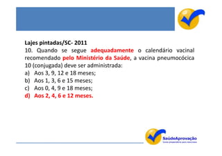 Lajes pintadas/SC- 2011
10. Quando se segue adequadamente o calendário vacinal
recomendado pelo Ministério da Saúde, a vacina pneumocócica
10 (conjugada) deve ser administrada:
a) Aos 3, 9, 12 e 18 meses;
b) Aos 1, 3, 6 e 15 meses;
c) Aos 0, 4, 9 e 18 meses;
d) Aos 2, 4, 6 e 12 meses.
 