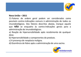 Nova União – 2011
11-Fatores de ordem geral podem ser considerados como
possíveis contra-indicações comuns à administração de todos os
imunobiológicos. Dos fatores descritos abaixo, marque aquele
que NÃO se enquadra às contra-indicações gerais para a
administração de imunobiológicos.
a) Reação de hipersensibilidade após recebimento de qualquer
dose.
b) Hipersensibilidade a componentes do produto.
c) A presença de neoplasia maligna.
d) Ocorrência de febre após a administração de uma vacina.
 