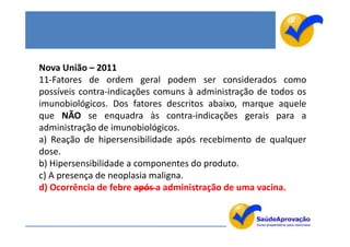 Nova União – 2011
11-Fatores de ordem geral podem ser considerados como
possíveis contra-indicações comuns à administração de todos os
imunobiológicos. Dos fatores descritos abaixo, marque aquele
que NÃO se enquadra às contra-indicações gerais para a
administração de imunobiológicos.
a) Reação de hipersensibilidade após recebimento de qualquer
dose.
b) Hipersensibilidade a componentes do produto.
c) A presença de neoplasia maligna.
d) Ocorrência de febre após a administração de uma vacina.
 