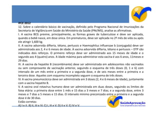 IFCE 2012
12. Sobre o calendário básico de vacinação, definido pelo Programa Nacional de Imunizações da
Secretaria de Vigilância em Saúde do Ministério da Saúde (PNI/MS), analise as afirmativas.
I. A vacina BCG previne, principalmente, as formas graves de tuberculose e deve ser aplicada,
quando o bebê nasce, em dose única. Em prematuros, deve ser aplicada no 2º mês de vida ou após
ele atingir 1,600 kg.
II. A vacina adsorvida difteria, tétano, pertussis e Haemophilus influenzae b (conjugada) deve ser
administrada aos 2, 4 e 6 meses de idade. À vacina adsorvida difteria, tétano e pertussis – DTP são
indicados dois reforços. O primeiro reforço deve ser administrado aos 15 meses de idade e o
segundo aos 4 (quatro) anos. A idade máxima para administrar esta vacina é aos 6 anos, 11meses e
29 dias.
III. A vacina da hepatite B (recombinante) deve ser administrada em adolescentes não vacinados
ou sem comprovante de vacinação anterior, seguindo o esquema de três doses (0, 1 e 6) com
intervalo de um mês entre a primeira e a segunda dose, e de seis meses entre a primeira e a
terceira dose. Aqueles com esquema incompleto seguem o esquema de três doses.
IV. A vacina pneumocócica deve ser administrada em 3 doses (2, 4 e 6 meses de idade), juntamente
com a vacina hepatite B.
V. A vacina oral rotavírus humano deve ser administrada em duas doses, seguindo os limites de
faixa etária: a primeira dose entre 1 mês e 15 dias a 3 meses e 7 dias; e a segunda dose, entre 3
meses e 7 dias a 5 meses e 15 dias. O intervalo mínimo preconizado entre a primeira e a segunda
dose é de 30 dias.
Estão corretas:
A) I e II. B) II, III e IV. C) I, III e V. D) II e V. E) IV e V.
 
