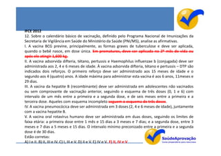 IFCE 2012
12. Sobre o calendário básico de vacinação, definido pelo Programa Nacional de Imunizações da
Secretaria de Vigilância em Saúde do Ministério da Saúde (PNI/MS), analise as afirmativas.
I. A vacina BCG previne, principalmente, as formas graves de tuberculose e deve ser aplicada,
quando o bebê nasce, em dose única. Em prematuros, deve ser aplicada no 2º mês de vida ou
após ele atingir 1,600 kg.
II. A vacina adsorvida difteria, tétano, pertussis e Haemophilus influenzae b (conjugada) deve ser
administrada aos 2, 4 e 6 meses de idade. À vacina adsorvida difteria, tétano e pertussis – DTP são
indicados dois reforços. O primeiro reforço deve ser administrado aos 15 meses de idade e o
segundo aos 4 (quatro) anos. A idade máxima para administrar esta vacina é aos 6 anos, 11meses e
29 dias.
III. A vacina da hepatite B (recombinante) deve ser administrada em adolescentes não vacinados
ou sem comprovante de vacinação anterior, seguindo o esquema de três doses (0, 1 e 6) com
intervalo de um mês entre a primeira e a segunda dose, e de seis meses entre a primeira e a
terceira dose. Aqueles com esquema incompleto seguem o esquema de três doses.
IV. A vacina pneumocócica deve ser administrada em 3 doses (2, 4 e 6 meses de idade), juntamente
com a vacina hepatite B.
V. A vacina oral rotavírus humano deve ser administrada em duas doses, seguindo os limites de
faixa etária: a primeira dose entre 1 mês e 15 dias a 3 meses e 7 dias; e a segunda dose, entre 3
meses e 7 dias a 5 meses e 15 dias. O intervalo mínimo preconizado entre a primeira e a segunda
dose é de 30 dias.
Estão corretas:
A) I e II. B) II, III e IV. C) I, III e V. D) II e V. E) IV e V. F) II, IV e V
 