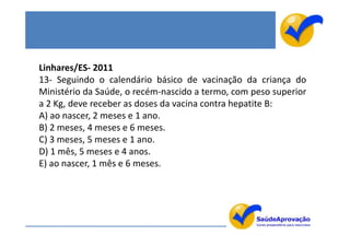 Linhares/ES- 2011
13- Seguindo o calendário básico de vacinação da criança do
Ministério da Saúde, o recém-nascido a termo, com peso superior
a 2 Kg, deve receber as doses da vacina contra hepatite B:
A) ao nascer, 2 meses e 1 ano.
B) 2 meses, 4 meses e 6 meses.
C) 3 meses, 5 meses e 1 ano.
D) 1 mês, 5 meses e 4 anos.
E) ao nascer, 1 mês e 6 meses.
 