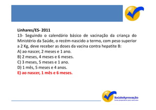 Linhares/ES- 2011
13- Seguindo o calendário básico de vacinação da criança do
Ministério da Saúde, o recém-nascido a termo, com peso superior
a 2 Kg, deve receber as doses da vacina contra hepatite B:
A) ao nascer, 2 meses e 1 ano.
B) 2 meses, 4 meses e 6 meses.
C) 3 meses, 5 meses e 1 ano.
D) 1 mês, 5 meses e 4 anos.
E) ao nascer, 1 mês e 6 meses.
 
