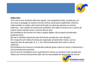 IABAS-2011
14-A raiva é uma moléstia infecciosa aguda, com prognóstico fatal, causada por um
vírus que se propaga no sistema nervoso central, passa para as glândulas salivares,
onde também se replica, dali sendo eliminado na saliva das pessoas ou animais
enfermos. Com relação ao tratamento profilático anti-rábico humano com a vacina de
cultivo celular (células vero), é correto afirmar que:
(A) mordeduras de animais em mãos e polpas digitais são em geral consideradas
acidentes leves;
(B) não é indicado tratamento para ferimento causado por unha de gato;
(C) o esquema anti-rábico humano pré-exposição compreende 5 doses, com os
seguintes dias de aplicação: 0, 3, 7, 14 e 28 (considerando dia 0 como o dia do
acidente);
(D) lambedura de mucosa é considerada acidente grave e deve-se iniciar o tratamento o
mais precocemente possível;
(E) em caso de mordedura única superficial em tronco ou membros (com exceção das
mãos) com animal clinicamente sadio não há necessidade de observação do animal.
 