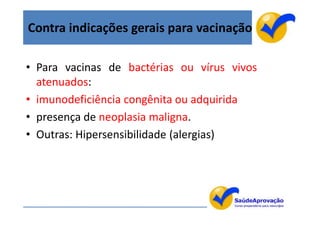 Contra indicações gerais para vacinação

• Para vacinas de bactérias ou vírus vivos
  atenuados:
• imunodeficiência congênita ou adquirida
• presença de neoplasia maligna.
• Outras: Hipersensibilidade (alergias)




                                             9
 