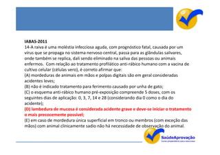 IABAS-2011
14-A raiva é uma moléstia infecciosa aguda, com prognóstico fatal, causada por um
vírus que se propaga no sistema nervoso central, passa para as glândulas salivares,
onde também se replica, dali sendo eliminado na saliva das pessoas ou animais
enfermos. Com relação ao tratamento profilático anti-rábico humano com a vacina de
cultivo celular (células vero), é correto afirmar que:
(A) mordeduras de animais em mãos e polpas digitais são em geral consideradas
acidentes leves;
(B) não é indicado tratamento para ferimento causado por unha de gato;
(C) o esquema anti-rábico humano pré-exposição compreende 5 doses, com os
seguintes dias de aplicação: 0, 3, 7, 14 e 28 (considerando dia 0 como o dia do
acidente);
(D) lambedura de mucosa é considerada acidente grave e deve-se iniciar o tratamento
o mais precocemente possível;
(E) em caso de mordedura única superficial em tronco ou membros (com exceção das
mãos) com animal clinicamente sadio não há necessidade de observação do animal.
 