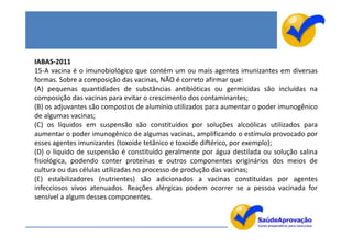 IABAS-2011
15-A vacina é o imunobiológico que contém um ou mais agentes imunizantes em diversas
formas. Sobre a composição das vacinas, NÃO é correto afirmar que:
(A) pequenas quantidades de substâncias antibióticas ou germicidas são incluídas na
composição das vacinas para evitar o crescimento dos contaminantes;
(B) os adjuvantes são compostos de alumínio utilizados para aumentar o poder imunogênico
de algumas vacinas;
(C) os líquidos em suspensão são constituídos por soluções alcoólicas utilizados para
aumentar o poder imunogênico de algumas vacinas, amplificando o estímulo provocado por
esses agentes imunizantes (toxoide tetânico e toxoide diftérico, por exemplo);
(D) o líquido de suspensão é constituído geralmente por água destilada ou solução salina
fisiológica, podendo conter proteínas e outros componentes originários dos meios de
cultura ou das células utilizadas no processo de produção das vacinas;
(E) estabilizadores (nutrientes) são adicionados a vacinas constituídas por agentes
infecciosos vivos atenuados. Reações alérgicas podem ocorrer se a pessoa vacinada for
sensível a algum desses componentes.
 