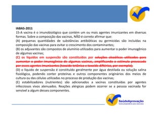 IABAS-2011
15-A vacina é o imunobiológico que contém um ou mais agentes imunizantes em diversas
formas. Sobre a composição das vacinas, NÃO é correto afirmar que:
(A) pequenas quantidades de substâncias antibióticas ou germicidas são incluídas na
composição das vacinas para evitar o crescimento dos contaminantes;
(B) os adjuvantes são compostos de alumínio utilizados para aumentar o poder imunogênico
de algumas vacinas;
(C) os líquidos em suspensão são constituídos por soluções alcoólicas utilizados para
aumentar o poder imunogênico de algumas vacinas, amplificando o estímulo provocado
por esses agentes imunizantes (toxoide tetânico e toxoide diftérico, por exemplo);
(D) o líquido de suspensão é constituído geralmente por água destilada ou solução salina
fisiológica, podendo conter proteínas e outros componentes originários dos meios de
cultura ou das células utilizadas no processo de produção das vacinas;
(E) estabilizadores (nutrientes) são adicionados a vacinas constituídas por agentes
infecciosos vivos atenuados. Reações alérgicas podem ocorrer se a pessoa vacinada for
sensível a algum desses componentes.
 