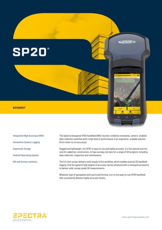 DATASHEET
www.spectrageospatial.com
Integrated High Accuracy GNSS
Innovative Camera Logging
Ergonomic Design
Android Operating System
GIS and Survey solutions
The Spectra Geospatial SP20 handheld GNSS receiver combines innovative, camera- enabled
data collection workflow with a high level of performance in an ergonomic, scalable solution
(from meter to cm accuracy).
Rugged and lightweight, the SP20 is easy-to-use and highly accurate. It is the optimal tool not
only for cadastral, construction, or topo surveys, but also for a range of GIS projects, including
data collection, inspection and maintenance.
The 5.3-inch screen delivers vivid visuals of the workflow, which enables precise 2D handheld
logging. And the system’s high degree of accuracy can be enhanced with a monopole accessory
to deliver solid, survey-grade 3D measurements.
Whatever type of geospatial work you’re performing, turn to the easy-to-use SP20 handheld
that consistently delivers highly accurate results.
 
