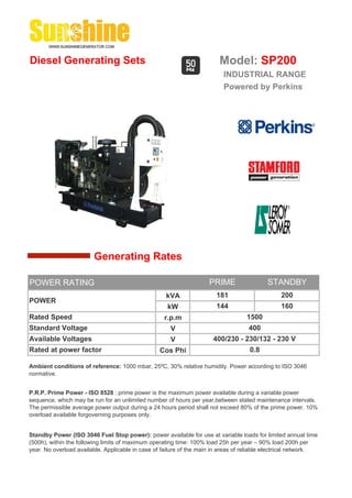 Diesel Generating Sets                                                   Model: SP200
                                                                          INDUSTRIAL RANGE
                                                                          Powered by Perkins




                        Generating Rates

POWER RATING                                                         PRIME                 STANDBY
                                                    kVA                 181                     200
POWER
                                                     kW                 144                     160
Rated Speed                                         r.p.m                          1500
Standard Voltage                                      V                             400
Available Voltages                                    V               400/230 - 230/132 - 230 V
Rated at power factor                             Cos Phi                           0.8

Ambient conditions of reference: 1000 mbar, 25ºC, 30% relative humidity. Power according to ISO 3046
normative.


P.R.P. Prime Power - ISO 8528 : prime power is the maximum power available during a variable power
sequence, which may be run for an unlimited number of hours per year,between stated maintenance intervals.
The permissible average power output during a 24 hours period shall not exceed 80% of the prime power. 10%
overload available forgoverning purposes only.


Standby Power (ISO 3046 Fuel Stop power): power available for use at variable loads for limited annual time
(500h), within the following limits of maximum operating time: 100% load 25h per year – 90% load 200h per
year. No overload available. Applicable in case of failure of the main in areas of reliable electrical network.
 