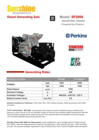 Diesel Generating Sets                                                    Model: SP2000
                                                                             INDUSTRIAL RANGE
                                                                             Powered by Perkins




                         Generating Rates

POWER RATING                                                            PRIME                  STANDBY
                                                      kVA                 1825                      2000
POWER
                                                       kW                 1460                      1600
Rated Speed                                           r.p.m                            1500
Standard Voltage                                        V                              400
Available Voltages                                      V                400/230 - 230/132 - 230 V
Rated at power factor                               Cos Phi                             0.8

Ambient conditions of reference: 1000 mbar, 25ºC, 30% relative humidity. Power according to ISO 3046
normative.


P.R.P. Prime Power - ISO 8528 : prime power is the maximum power available during a variable power
sequence, which may be run for an unlimited number of hours per year,between stated maintenance intervals.
The permissible average power output during a 24 hours period shall not exceed 80% of the prime power.
10% overload available forgoverning purposes only.


Standby Power (ISO 3046 Fuel Stop power): power available for use at variable loads for limited annual
time (500h), within the following limits of maximum operating time: 100% load 25h per year – 90% load 200h
per year. No overload available. Applicable in case of failure of the main in areas of reliable electrical network.
 