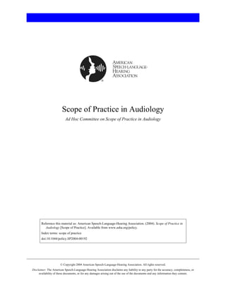 Scope of Practice in Audiology
Ad Hoc Committee on Scope of Practice in Audiology
Reference this material as: American Speech-Language-Hearing Association. (2004). Scope of Practice in
Audiology [Scope of Practice]. Available from www.asha.org/policy.
Index terms: scope of practice
doi:10.1044/policy.SP2004-00192
© Copyright 2004 American Speech-Language-Hearing Association. All rights reserved.
Disclaimer: The American Speech-Language-Hearing Association disclaims any liability to any party for the accuracy, completeness, or
availability of these documents, or for any damages arising out of the use of the documents and any information they contain.
 