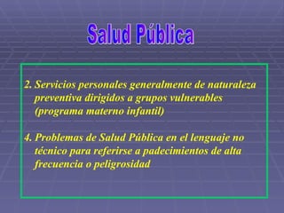 Salud Pública Servicios personales generalmente de naturaleza preventiva dirigidos a grupos vulnerables (programa materno infantil) Problemas de Salud Pública en el lenguaje no técnico para referirse a padecimientos de alta frecuencia o peligrosidad 