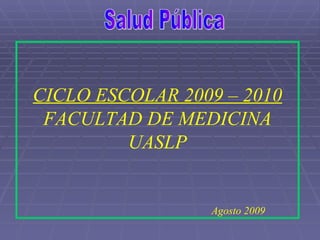 Salud Pública CICLO ESCOLAR 2009 – 2010 FACULTAD DE MEDICINA UASLP Agosto 2009 