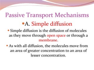 Passive Transport Mechanisms A.  Simple diffusion Simple diffusion is the diffusion of molecules as they move through  open space  or through a  membrane. As with all diffusion, the molecules move from an area of greater concentration to an area of lesser concentration. 