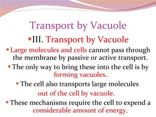 Transport by Vacuole III.  Transport by Vacuole Large molecules and cells  cannot pass through the membrane by passive or active transport. The only way to bring these into the cell is by  forming vacuoles . The cell also transports large molecules  out of the cell by vacuole.  These mechanisms require the cell to expend a  considerable amount of energy . 