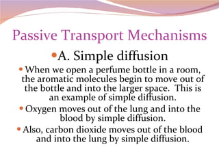 Passive Transport Mechanisms A. Simple diffusion When we open a perfume bottle in a room, the aromatic molecules begin to move out of the bottle and into the larger space.  This is an example of simple diffusion. Oxygen moves out of the lung and into the blood by simple diffusion. Also, carbon dioxide moves out of the blood and into the lung by simple diffusion. 