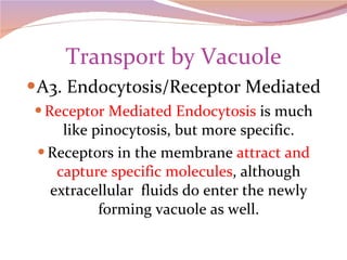 Transport by Vacuole A3. Endocytosis/Receptor Mediated Receptor Mediated Endocytosis  is much like pinocytosis, but more specific. Receptors in the membrane  attract and capture specific molecules , although extracellular  fluids do enter the newly forming vacuole as well. 