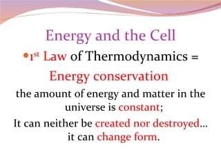 Energy and the Cell 1 st  Law  of Thermodynamics = Energy conservation  the amount of energy and matter in the universe is  constant ; It can neither be  created nor destroyed …it can  change form . 