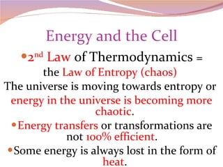 Energy and the Cell 2 nd  Law  of Thermodynamics  = the  Law of Entropy (chaos)  The universe is moving towards entropy or  energy in the universe is becoming more chaotic . Energy transfers  or transformations are not  100% efficient .  Some energy is always lost in the form of  heat . 