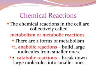 Chemical Reactions The chemical reactions in the cell are collectively called  metabolism or metabolic reactions . There are 2 forms of metabolism 1.  anabolic reactions  – build large molecules from smaller ones.  2.  catabolic reactions  – break down large molecules into smaller ones. 