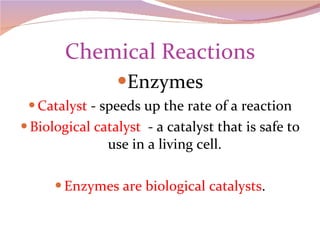 Chemical Reactions Enzymes Catalyst  - speeds up the rate of a reaction Biological catalyst  - a catalyst that is safe to use in a living cell. Enzymes are biological catalysts . 