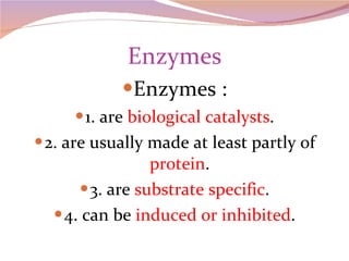 Enzymes Enzymes : 1. are  biological catalysts . 2. are usually made at least partly of  protein . 3. are  substrate specific . 4. can be  induced or inhibited . 