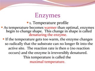 Enzymes 1. Temperature profile As temperature becomes  warmer  than optimal, enzymes begin to change shape.  This change in shape is called  denaturing the enzyme.  If the temperature gets too warm, the enzyme changes so radically that the substrate can no longer fit into the active site.  The reaction rate is then 0 (no reaction occurs) and the enzyme is irreversibly denatured.  This temperature is called the  maximal temperature. 