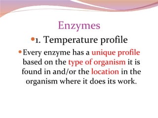 Enzymes 1. Temperature profile Every enzyme has a  unique profile  based on the  type of organism  it is found in and/or the  location  in the organism where it does its work. 
