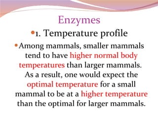 Enzymes 1. Temperature profile Among mammals, smaller mammals tend to have  higher normal body temperatures  than larger mammals.  As a result, one would expect the  optimal temperature  for a small mammal to be at a  higher temperature  than the optimal for larger mammals. 
