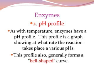 Enzymes 2. pH profile As with temperature, enzymes have a pH profile.  This profile is a graph showing at what rate the reaction takes place a various pHs. This profile also, generally forms a “ bell-shaped ” curve. 