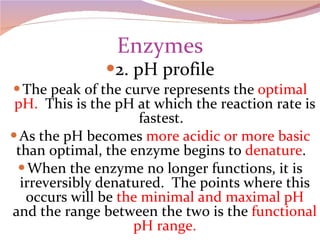 Enzymes 2. pH profile The peak of the curve represents the  optimal pH.   This is the pH at which the reaction rate is fastest.  As the pH becomes  more acidic or more basic  than optimal, the enzyme begins to  denature .  When the enzyme no longer functions, it is irreversibly denatured.  The points where this occurs will be  the minimal and maximal pH  and the range between the two is the  functional pH range. 