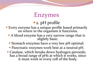 Enzymes 2. pH profile Every enzyme has a unique profile based primarily on where in the organism it functions. A blood enzyme has a very narrow range that is slightly basic. Stomach enzymes have a very low pH optimal. Pancreatic enzymes work best at a neutral pH. Catalase, which breaks down hydrogen peroxide, has a broad range of pHs at which it works, since it must work in every cell of the body. 