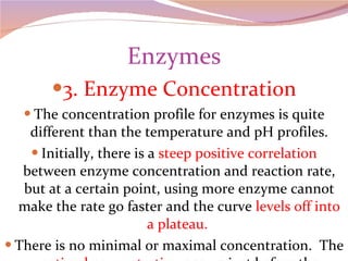 Enzymes 3. Enzyme Concentration The concentration profile for enzymes is quite different than the temperature and pH profiles. Initially, there is a  steep positive correlation  between enzyme concentration and reaction rate, but at a certain point, using more enzyme cannot make the rate go faster and the curve  levels off into a plateau.  There is no minimal or maximal concentration.  The  optimal concentration  occurs just before the plateau . 