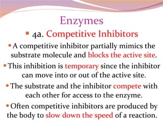 Enzymes 4a.  Competitive Inhibitors A competitive inhibitor partially mimics the substrate molecule and  blocks the active site . This inhibition is  temporary  since the inhibitor can move into or out of the active site. The substrate and the inhibitor  compete  with each other for access to the enzyme. Often competitive inhibitors are produced by the body to  slow down the speed  of a reaction.  