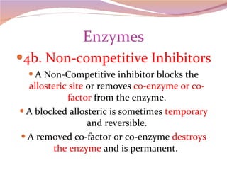 Enzymes 4b. Non-competitive Inhibitors A Non-Competitive inhibitor blocks the  allosteric site  or removes  co-enzyme or co-factor  from the enzyme. A blocked allosteric is sometimes  temporary  and reversible. A removed co-factor or co-enzyme  destroys the enzyme  and is permanent.  