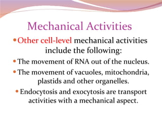 Mechanical Activities  Other cell-level  mechanical activities  include the following: The movement of RNA out of the nucleus. The movement of vacuoles, mitochondria, plastids and other organelles. Endocytosis and exocytosis are transport activities with a mechanical aspect. 