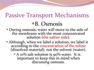 Passive Transport Mechanisms B. Osmosis During osmosis, water will move to the side of the membrane with the most concentrated solution ( the saltier side ). Although, when we label a solution, we label it according to the  concentration of the solute  (dissolved material), not the solvent (water). A 10% salt solution is 90% water.  It is important to keep this in mind when discussing osmosis. 